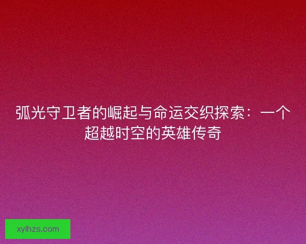 弧光守卫者的崛起与命运交织探索：一个超越时空的英雄传奇