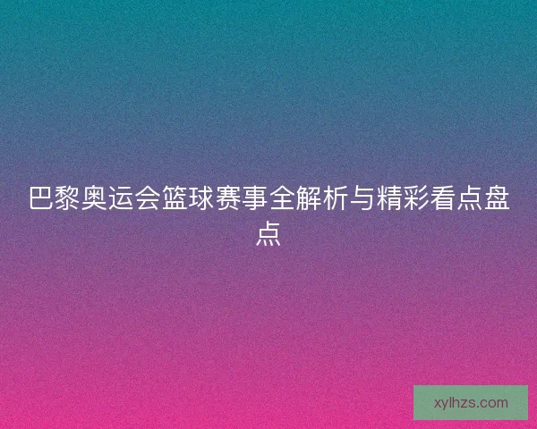 巴黎奥运会篮球赛事全解析与精彩看点盘点