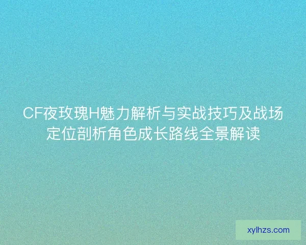 CF夜玫瑰H魅力解析与实战技巧及战场定位剖析角色成长路线全景解读