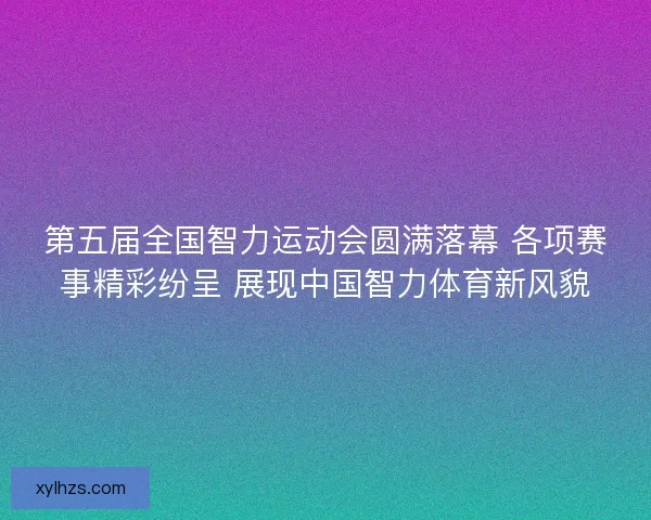 第五届全国智力运动会圆满落幕 各项赛事精彩纷呈 展现中国智力体育新风貌